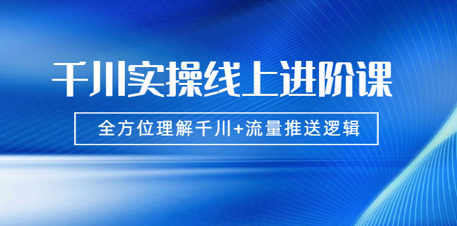 （1774期）千川实操线上进阶课，全方位理解千川+流量推送逻辑 无水印-副业项目资源网