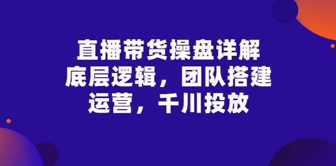 （2799期）直播带货操盘详解：底层逻辑，团队搭建，运营，千川投放-副业项目资源网