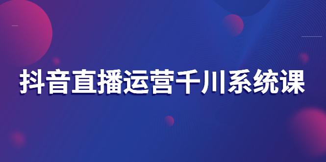 （2694期）抖音直播运营千川系统课：直播运营规划、起号、主播培养、千川投放等-副业项目资源网