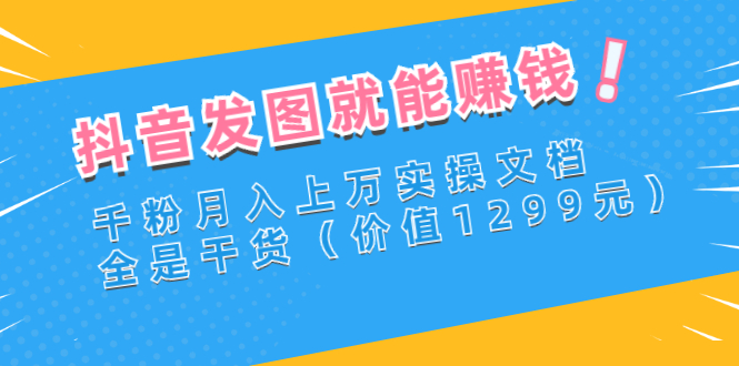 （2715期）抖音发图就能赚钱：千粉月入上万实操文档，全是干货（价值1299元）-副业项目资源网