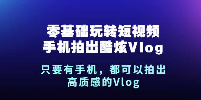 （2500期）《零基础玩转短视频手机拍出酷炫Vlog》只要有手机，都可以拍出高质感的Vlog-副业项目资源网