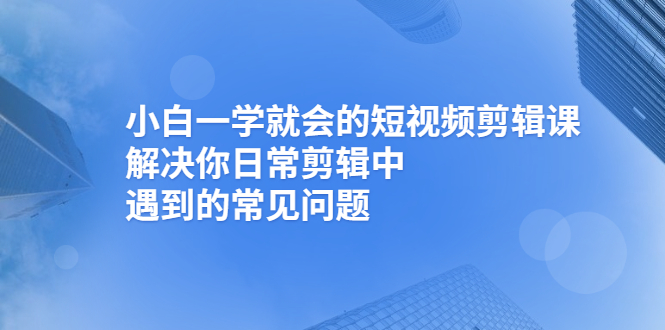 （2467期）小白一学就会的短视频剪辑课，解决你日常剪辑中遇到的常见问题-副业项目资源网