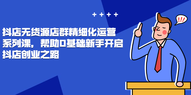 （2448期）抖店无货源店群精细化运营系列课，帮助0基础新手开启抖店创业之路-副业项目资源网