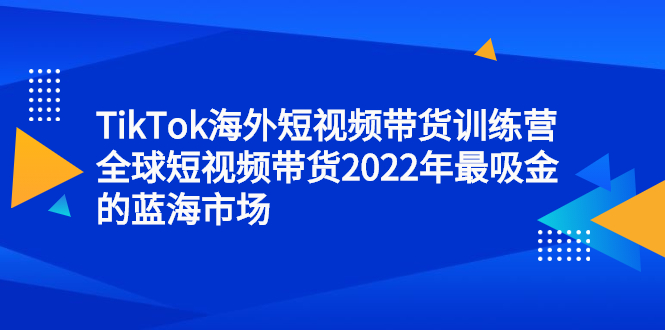 （2347期）TikTok海外短视频带货训练营，全球短视频带货2022年最吸金的蓝海市场-副业项目资源网