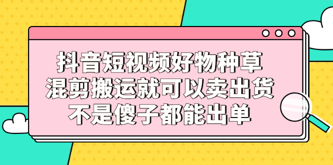 （2306期）抖音短视频好物种草，混剪搬运就可以卖出货，不是傻子都能出单-副业项目资源网