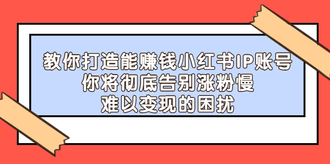 （2266期）教你打造能赚钱小红书IP账号：你将彻底告别涨粉慢，难以变现的困扰-副业项目资源网