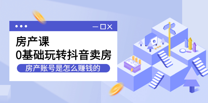 （2231期）房产课，0基础玩转抖音卖房，房产账号是怎么赚钱的-副业项目资源网