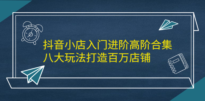 （2183期）抖音小店入门进阶高阶合集，八大玩法打造百万店铺-副业项目资源网