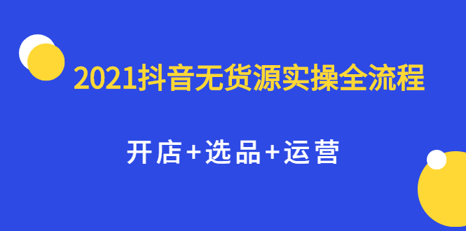 （2070期）2021抖音无货源实操全流程，开店+选品+运营，全职兼职都可操作-副业项目资源网