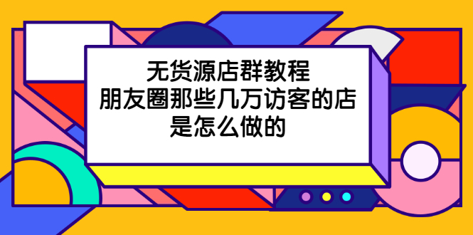 （2030期）无货源店群教程，朋友圈那些几万访客的店是怎么做的-副业项目资源网