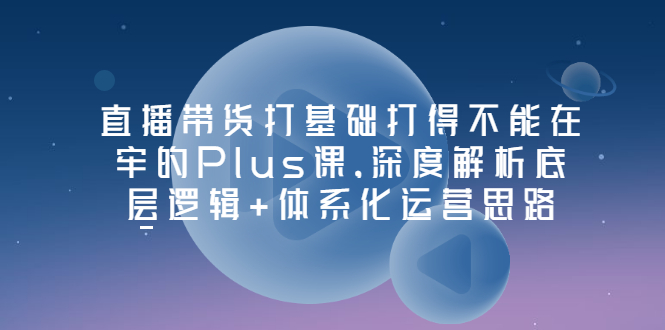 （3122期）直播带货打基础打得不能在牢的Plus课，深度解析底层逻辑+体系化运营思路-副业项目资源网