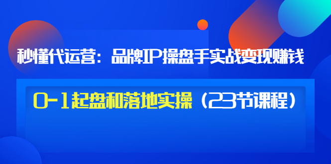 （3138期）秒懂代运营：品牌IP操盘手实战赚钱，0-1起盘和落地实操（23节课程）价值199-副业库