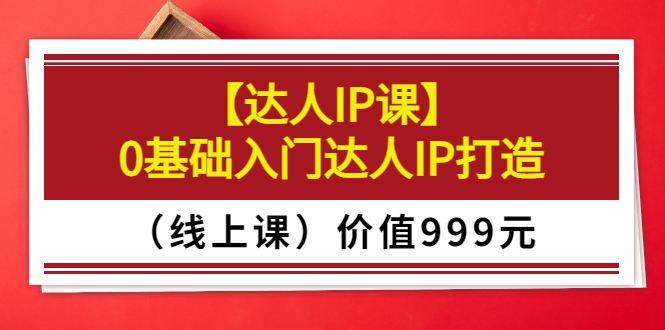 （3292期）某收费【达人IP课】0基础入门达人IP打造（线上课）价值999元-副业项目资源网