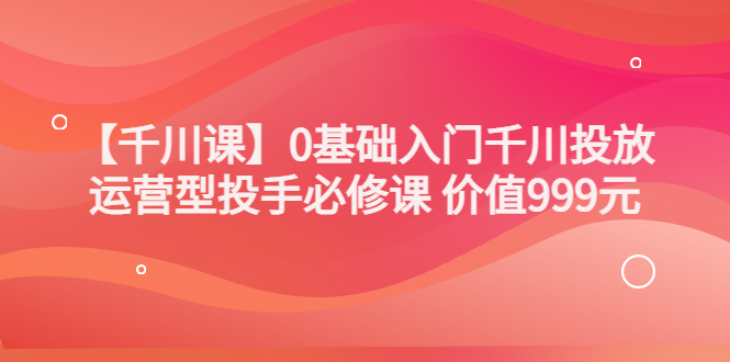 （3290期）某收费【千川课】0基础入门千川投放，运营型投手必修课 价值999元-副业项目资源网