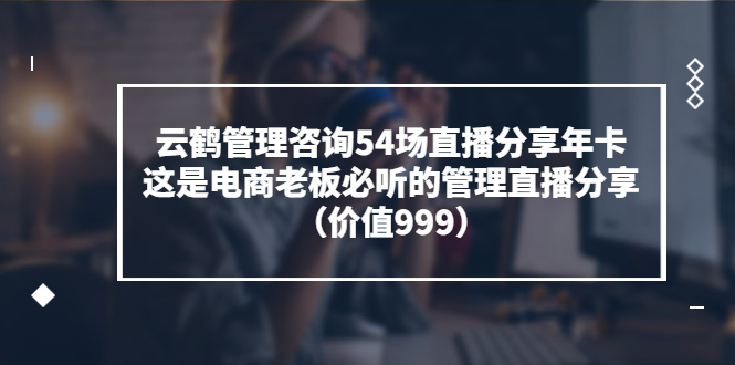 （3398期）云鹤管理咨询54场直播分享年卡：这是电商老板必听的管理直播分享（价值999)-副业项目资源网