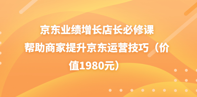 （3489期）京东业绩增长店长必修课：帮助商家提升京东运营技巧（价值1980元）-副业项目资源网