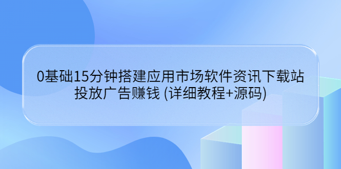 （3484期）0基础15分钟搭建应用市场软件资讯下载站：投放广告赚钱 (详细教程+源码)-副业项目资源网