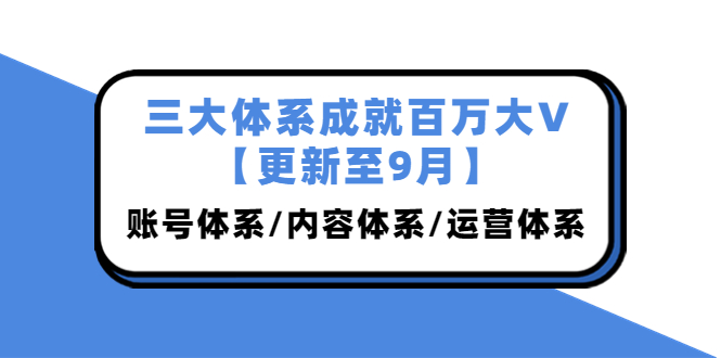 （3880期）三大体系成就百万大V【更新至9月】，账号体系/内容体系/运营体系 (26节课)-副业项目资源网