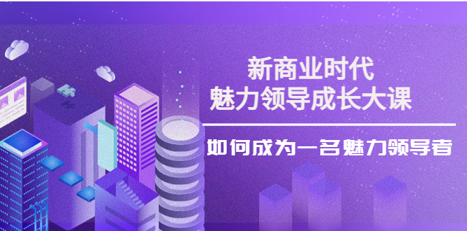 （3970期）新商业时代·魅力领导成长大课：如何成为一名魅力领导者（26节课时）-副业项目资源网