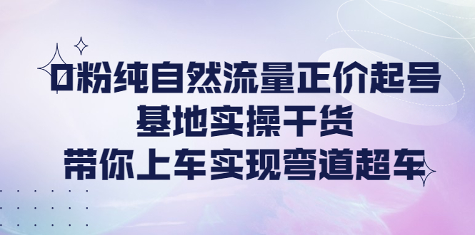 （4075期）0粉纯自然流量正价起号基地实操干货，带你上车实现弯道超车-副业项目资源网