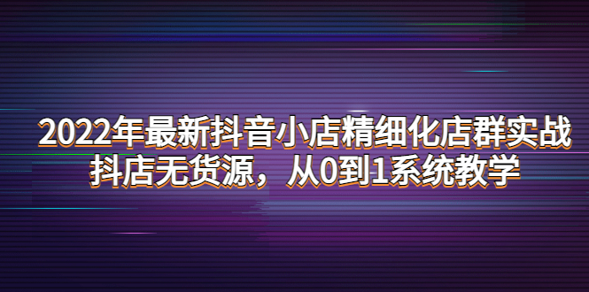 （4117期）2022年最新抖音小店精细化店群实战，抖店无货源，从0到1系统教学-副业项目资源网