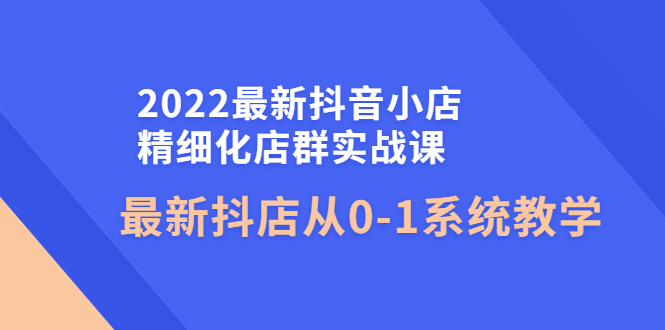 （4153期）2022最新抖音小店精细化店群实战课，最新抖店从0-1系统教学-副业项目资源网