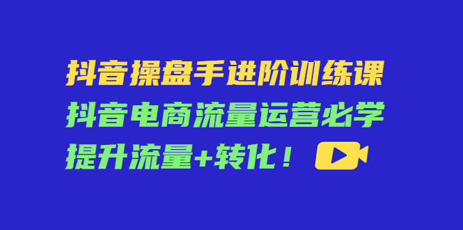 （4327期）抖音操盘手进阶训练课：抖音电商流量运营必学，提升流量+转化！-副业项目资源网