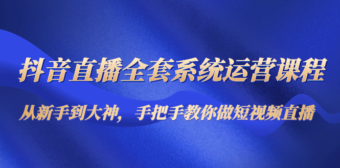 （4458期）抖音直播全套系统运营课程：从新手到大神，手把手教你做直播短视频-副业项目资源网