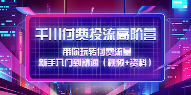 （4466期）千川付费投流高阶训练营：带你玩转付费流量，新手入门到精通（视频+资料）-副业项目资源网