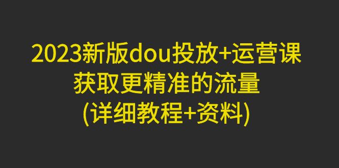 （4833期）2023新版dou投放+运营课：获取更精准的流量(详细教程+资料)无中创水印-副业项目资源网