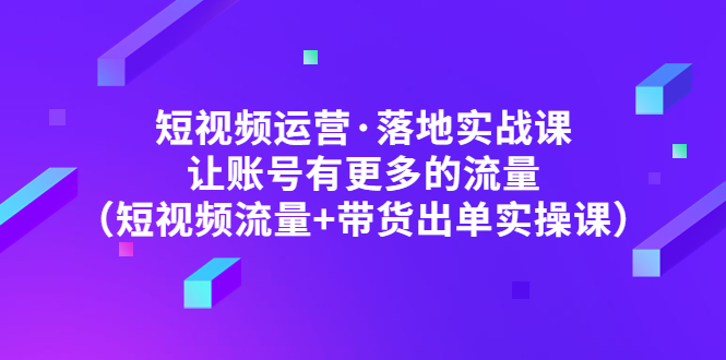 （4961期）短视频运营·落地实战课 让账号有更多的流量（短视频流量+带货出单实操）-副业项目资源网