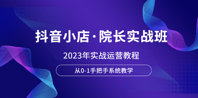 （6031期）抖音小店·院长实战班，2023年实战运营教程，从0-1手把手系统教学-副业项目资源网