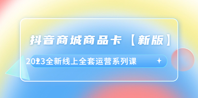 （6091期）抖音·商城商品卡【新版】，2023全新线上全套运营系列课-副业项目资源网