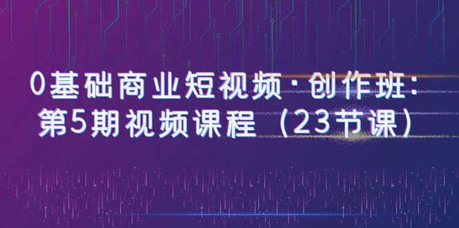 （6128期）0基础商业短视频·创作班：第5期视频课程（23节课）-副业项目资源网