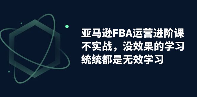 （7217期）亚马逊-FBA运营进阶课，不实战，没效果的学习，统统都是无效学习-副业项目资源网