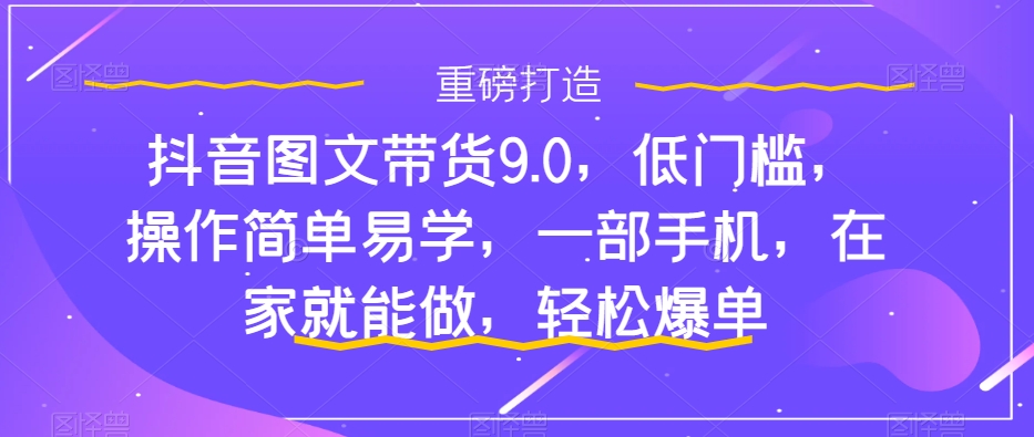 （7572期）抖音图文带货9.0，低门槛，操作简单易学，一部手机，在家就能做，轻松爆单-副业项目资源网