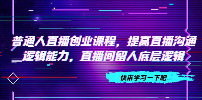 （7616期）普通人直播创业课程，提高直播沟通逻辑能力，直播间留人底层逻辑（10节）-副业项目资源网