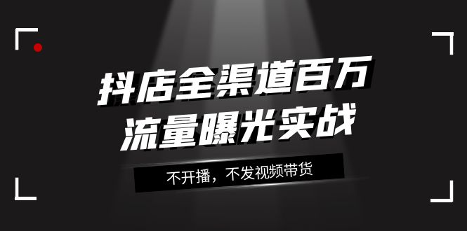 （7863期）抖店-全渠道百万流量曝光实战，不开播，不发视频带货（16节课）-副业项目资源网