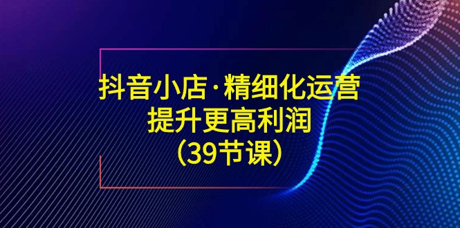 （8850期）抖音小店·精细化运营：提升·更高利润（39节课）-副业项目资源网