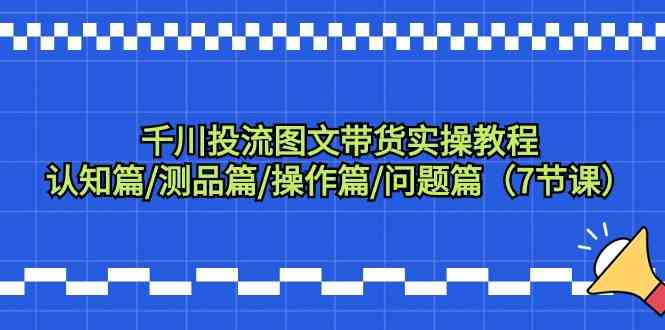 （9225期）千川投流图文带货实操教程：认知篇/测品篇/操作篇/问题篇（7节课）-副业项目资源网