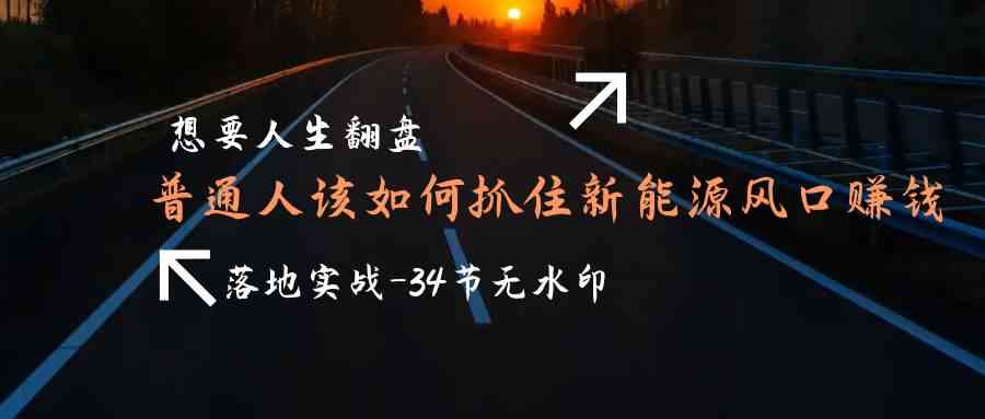 （9499期）想要人生翻盘，普通人如何抓住新能源风口赚钱，落地实战案例课-34节无水印-副业项目资源网