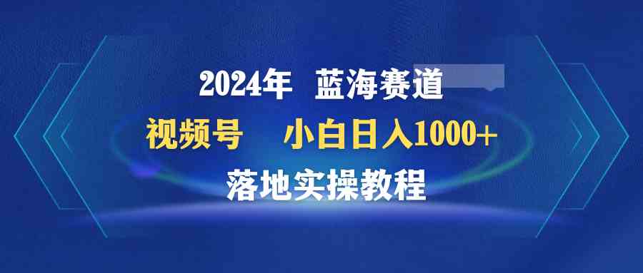 （9515期）2024年蓝海赛道 视频号  小白日入1000+ 落地实操教程-副业项目资源网