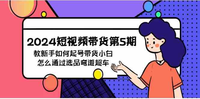 （9844期）2024短视频带货第5期，教新手如何起号，带货小白怎么通过选品弯道超车-副业项目资源网