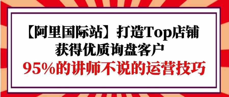 （9976期）【阿里国际站】打造Top店铺-获得优质询盘客户，95%的讲师不说的运营技巧-副业项目资源网