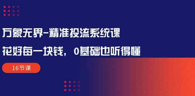 （10184期）万象无界-精准投流系统课：花好 每一块钱，0基础也听得懂（16节课）-副业项目资源网