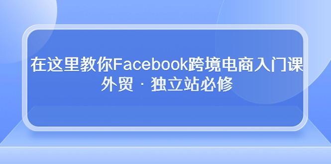 （10259期）在这里教你Facebook跨境电商入门课，外贸·独立站必修-副业项目资源网