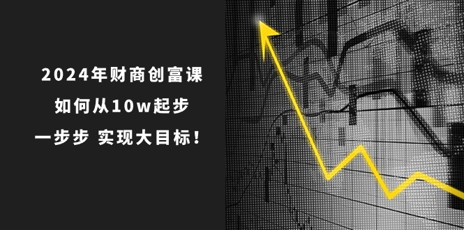 （10947期）2024年 财商-创富课：如何从10w起步，一步步 实现大目标！-副业项目资源网