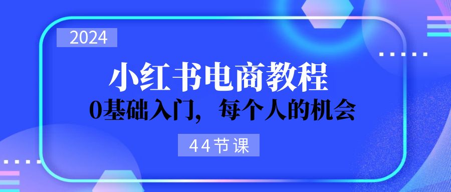 （11532期）2024从0-1学习小红书电商，0基础入门，每个人的机会（44节）-副业项目资源网