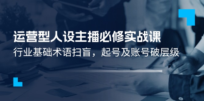 （11605期）运营型·人设主播必修实战课：行业基础术语扫盲，起号及账号破层级-副业项目资源网