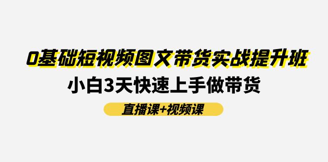 （11641期）0基础短视频图文带货实战提升班(直播课+视频课)：小白3天快速上手做带货-副业项目资源网